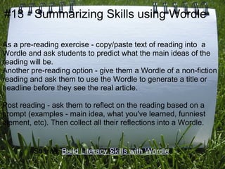 #13 - Summarizing Skills using Wordle

As a pre-reading exercise - copy/paste text of reading into a
Wordle and ask students to predict what the main ideas of the
reading will be.
Another pre-reading option - give them a Wordle of a non-fiction
reading and ask them to use the Wordle to generate a title or
headline before they see the real article.

Post reading - ask them to reflect on the reading based on a
prompt (examples - main idea, what you've learned, funniest
element, etc). Then collect all their reflections into a Wordle.


         Source: Build Literacy Skills with Wordle
 