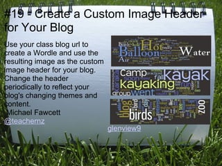 #19 - Create a Custom Image Header
for Your Blog
Use your class blog url to
create a Wordle and use the
resulting image as the custom
image header for your blog.
Change the header
periodically to reflect your
blog's changing themes and
content.
 Michael Fawcett
@teachernz
                                glenview9
 