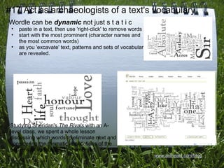 #17 Act as archaeologists of a text's vocabulary
Wordle can be dynamic not just s t a t i c
 •   paste in a text, then use 'right-click' to remove words
 •   start with the most prominent (character names and
     the most common words)
 •   as you 'excavate' text, patterns and sets of vocabulary
     are revealed.




 Studying Sheridan's The Rivals with an A-
 level class, we spent a whole lesson
 discussing which words to eliminate next and
 considering the thematic implications of the
 patterns of vocabulary that emerged.
                                                               www.antheald.com/blog
 