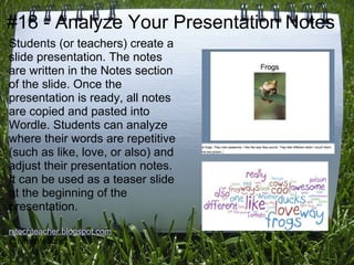 #18 - Analyze Your Presentation Notes
Students (or teachers) create a
slide presentation. The notes
are written in the Notes section
of the slide. Once the
presentation is ready, all notes
are copied and pasted into
Wordle. Students can analyze
where their words are repetitive
(such as like, love, or also) and
adjust their presentation notes.
It can be used as a teaser slide
at the beginning of the
presentation.
njtechteacher.blogspot.com
@njtechteacher
 