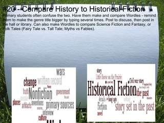 #20 - Compare History to Historical Fiction
Primary students often confuse the two. Have them make and compare Wordles - remind
them to make the genre title bigger by typing several times. Post to discuss, then post in
the hall or library. Can also make Wordles to compare Science Fiction and Fantasy, or
Folk Tales (Fairy Tale vs. Tall Tale; Myths vs Fables).
 