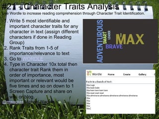 #21 - Character Traits Analysis
Use Wordle to increase reading comprehension through Character Trait Identification.

 1. Write 5 most identifiable and
    important character traits for any
    character in text (assign different
    characters if done in Reading
    Group)
 2. Rank Traits from 1-5 of
    importance/relevance to text
 3. Go to WORDLE
 4. Type in Character 10x total then
    character trait Rank them in
    order of importance, most
    important or relevant would be
    five times and so on down to 1
 5. Screen Capture and share on
    wiki or blog.
@mwacker Michael Wacker
 