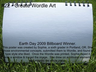 #22 - Create Wordle Art




            Earth Day 2009 Billboard Winner.
This poster was created by Sophie, a sixth grader in Portland, OR. She
chose environmental concepts, submitted them to Wordle, and found a
  type style she liked. Once the Wordle was printed, Sophie taped it
 onto a window & traced the image. She drew on additional elements
                      and colored the whole piece.
 