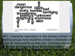 #23 - Character description in the primary school...In
reading groups have students choose a character and
  add as many words as they can. Compare results-
why do we know more about some than others? I used
       the Iron Man by Ted Hughes @melhutch
 