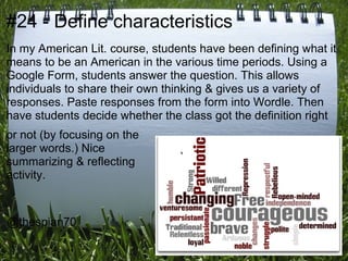 #24 - Define characteristics
In my American Lit. course, students have been defining what it
means to be an American in the various time periods. Using a
Google Form, students answer the question. This allows
individuals to share their own thinking & gives us a variety of
responses. Paste responses from the form into Wordle. Then
have students decide whether the class got the definition right
or not (by focusing on the
larger words.) Nice
summarizing & reflecting
activity.



@thespian70
 