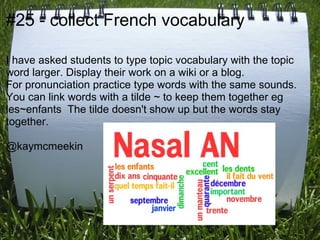 #25 - collect French vocabulary

I have asked students to type topic vocabulary with the topic
word larger. Display their work on a wiki or a blog.
For pronunciation practice type words with the same sounds.
You can link words with a tilde ~ to keep them together eg
les~enfants The tilde doesn't show up but the words stay
together.

@kaymcmeekin
 