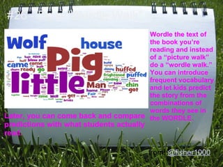 #26 - Do a "Wordle Walk"
                                     Wordle the text of
                                     the book you’re
                                     reading and instead
                                     of a “picture walk”
                                     do a “wordle walk.”
                                     You can introduce
                                     frequent vocabulary
                                     and let kids predict
                                     the story from the
                                     combinations of
                                     words they see in
Later, you can come back and compare the WORDLE.
predictions with what students actually
read.

                                          from: @fisher1000
 
