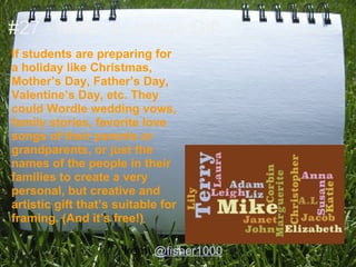 #27 - Make a Unique Gift
If students are preparing for
a holiday like Christmas,
Mother’s Day, Father’s Day,
Valentine’s Day, etc. They
could Wordle wedding vows,
family stories, favorite love
songs of their parents or
grandparents, or just the
names of the people in their
families to create a very
personal, but creative and
artistic gift that’s suitable for
framing. (And it’s free!)

                      from: @fisher1000
 