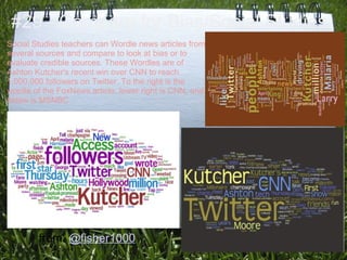 #29 - Compare for Bias/Social Studies
Social Studies teachers can Wordle news articles from
several sources and compare to look at bias or to
evaluate credible sources. These Wordles are of
Ashton Kutcher's recent win over CNN to reach
1,000,000 followers on Twitter. To the right is the
wordle of the FoxNews article, lower right is CNN, and
below is MSNBC.




        from: @fisher1000
 