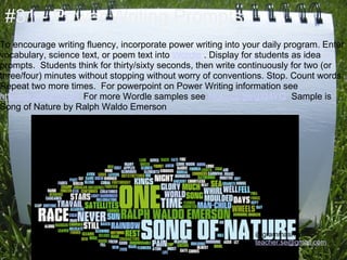 #31 - Power Writing Prompts
To encourage writing fluency, incorporate power writing into your daily program. Enter
vocabulary, science text, or poem text into Wordle . Display for students as idea
prompts. Students think for thirty/sixty seconds, then write continuously for two (or
three/four) minutes without stopping without worry of conventions. Stop. Count words.
Repeat two more times. For powerpoint on Power Writing information see
http://cli.gs/gLUAJ6 For more Wordle samples see http://cli.gs/gXt4YQ Sample is
Song of Nature by Ralph Waldo Emerson




                                                               @grammasheri
                                                               teacher.se@gmail.com
 