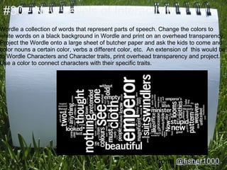 #30 - New Levels of Interactivity
Wordle a collection of words that represent parts of speech. Change the colors to
white words on a black background in Wordle and print on an overhead transparency.
Project the Wordle onto a large sheet of butcher paper and ask the kids to come and
color nouns a certain color, verbs a different color, etc. An extension of this would be
to Wordle Characters and Character traits, print overhead transparency and project.
Use a color to connect characters with their specific traits.




                                                            from: @fisher1000
 