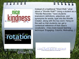 #34 - Wordle WORD WALLS!
                       Instead of a traditional "Word Wall," what
                       about a "Wordle Wall?" Using a student as a
                       "Wordle Recorder," have students
                       brainstorm definitions, adjectives, and
                       synonyms for words, type into the Wordle
                       Creator, along with the key word. Hang on
                       the wall so that students can get a
                       contextual reference of that class's
                       vocabulary. (Very brain-based learning
                       technique: Engaging, Colorful, Motivating...)




   from: @fisher1000
 