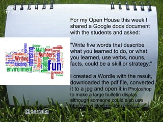 #35 - Create a Learning Poster
                For my Open House this week I
                shared a Google docs document
                with the students and asked:

                "Write five words that describe
                what you learned to do, or what
                you learned, use verbs, nouns,
                facts, could be a skill or strategy."

                I created a Wordle with the result,
                downloaded the pdf file, converted
                it to a jpg and open it in Photoshop
                to make a large bulletin display
                although someone could also use
                http://www.blockposters.com/
    @derrallg
 