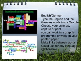 #36 - Learn your vocabulary - MFL

                      English/German
                      Type the English and the
                      German words into a Wordle.
                      Choose your style b/w
                      capture or print
                      you can work in a graphic
                      programme or work on your
                      printed paper.
                      Make links between words.
                      Could use for any language.
                      @lebenslinie
 