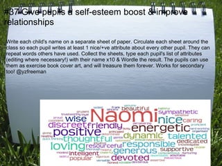 #37 Give pupils a self-esteem boost & improve
relationships

Write each child's name on a separate sheet of paper. Circulate each sheet around the
class so each pupil writes at least 1 nice/+ve attribute about every other pupil. They can
repeat words others have used. Collect the sheets, type each pupil's list of attributes
(editing where necessary!) with their name x10 & Wordle the result. The pupils can use
them as exercise book cover art, and will treasure them forever. Works for secondary
too! @yzfreeman
 