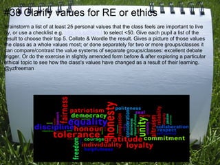 #38 Clarify values for RE or ethics
Brainstorm a list of at least 25 personal values that the class feels are important to live
by, or use a checklist e.g. http://is.gd/NzeJ to select <50. Give each pupil a list of the
result to choose their top 5. Collate & Wordle the result. Gives a picture of those values
the class as a whole values most; or done separately for two or more groups/classes it
can compare/contrast the value systems of separate groups/classes: excellent debate
trigger. Or do the exercise in slightly amended form before & after exploring a particular
ethical topic to see how the class's values have changed as a result of their learning.
@yzfreeman
 