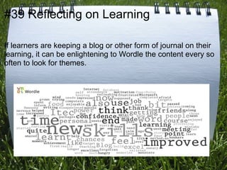 #39 Reflecting on Learning

If learners are keeping a blog or other form of journal on their
learning, it can be enlightening to Wordle the content every so
often to look for themes.
 