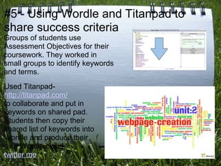 #5 - Using Wordle and Titanpad to
share success criteria
Groups of students use
Assessment Objectives for their
coursework. They worked in
small groups to identify keywords
and terms.
Used Titanpad-
http://titanpad.com/
to collaborate and put in
keywords on shared pad.
Students then copy their
shared list of keywords into
Wordle and produce their
own Wordle cloud.
twitter me
 