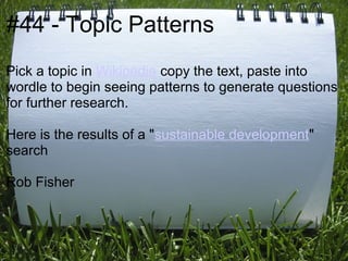 #44 - Topic Patterns
Pick a topic in Wikipedia copy the text, paste into
wordle to begin seeing patterns to generate questions
for further research.

Here is the results of a "sustainable development"
search

Rob Fisher
 