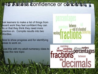 #45 Assess confidence or concerns


Ask learners to make a list of things from
recent work they feel confident they can
do or that they think they need more
practice on. Compile results into two
Wordles.

Nice to show progress and for identifying
areas to work on.

I use this with my adult numeracy class to
chose the new topic
 