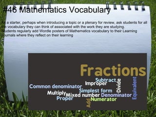 #46 Mathematics Vocabulary
As a starter, perhaps when introducing a topic or a plenary for review, ask students for all
the vocabulary they can think of associated with the work they are studying.
Students regularly add Wordle posters of Mathematics vocabulary to their Learning
Journals where they reflect on their learning.
Colleen Young
 