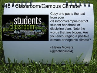 #48 - Classroom/Campus Climate
                  Copy and paste the text
                  from your
                  classroom/campus/district
                  student handbook or
                  discipline plan. Note the
                  words that are bigger. Are
                  you encouraging a positive
                  climate or negative climate?

                  - Helen Mowers
                  (@techchick94)
 