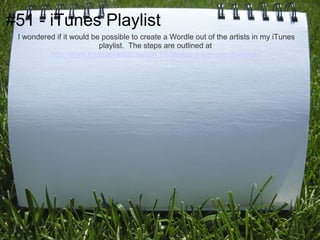 #51 - iTunes Playlist
 I wondered if it would be possible to create a Wordle out of the artists in my iTunes
                          playlist. The steps are outlined at
          http://www.theteacherlist.ca/2011/03/extra-a-fun-use-of-wordle/
 