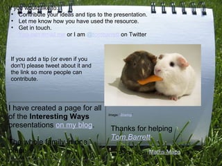 If you would like to:
  • Contribute your ideas and tips to the presentation.
  • Let me know how you have used the resource.
  • Get in touch.
     You can email me or I am @tombarrett on Twitter



If you add a tip (or even if you
don't) please tweet about it and
the link so more people can
contribute.




I have created a page for all
of the Interesting Ways                Image: ‘Sharing‘


presentations on my blog.               Thanks for helping
                                        Tom Barrett
The whole family in one
place :-)                              Have you seen Maths Maps yet?
 