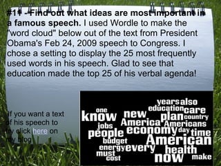 #11 - Find out what ideas are most important in
a famous speech. I used Wordle to make the
"word cloud" below out of the text from President
Obama's Feb 24, 2009 speech to Congress. I
chose a setting to display the 25 most frequently
used words in his speech. Glad to see that
education made the top 25 of his verbal agenda!



 If you want a text
of his speech to
try click here on
my blog
 