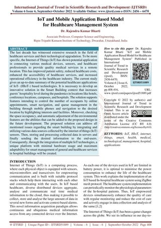 International Journal of Trend in Scientific Research and Development (IJTSRD)
Volume 6 Issue 6, September-October 2022 Available Online: www.ijtsrd.com e-ISSN: 2456 – 6470
@ IJTSRD | Unique Paper ID – IJTSRD51889 | Volume – 6 | Issue – 6 | September-October 2022 Page 408
IoT and Mobile Application Based Model
for Healthcare Management System
Dr. Rajendra Kumar Bharti
Associate Professor, Computer Science and Engineering,
Bipin Tripathi Kumaon Institute of Technology, Dwarahat, Uttarakhand, India
ABSTRACT
The last decade has witnessed extensive research in the field of
healthcare services and their technological upgradation. To be more
specific, the Internet of Things (IoT) has shown potential application
in connecting various medical devices, sensors, and healthcare
professionals to provide quality medical services in a remote
location. This has improved patient safety, reduced healthcare costs,
enhanced the accessibility of healthcare services, and increased
operational efficiency in the healthcare industry. The current study
gives an up-to-date summary of the potential healthcare applications
of IoT- (HIoT-) based technologies. It is necessary to develop an
innovative solution in the Smart Building context that increases
guests’ hospitality level during the pandemics in locations like hotels,
conference locations, campuses, and hospitals. The solution supports
features intending to control the number of occupants by online
appointments, smart navigation, and queue management in the
building through mobile phones and navigation to the desired
location by highlighting interests and facilities. Moreover, checking
the space occupancy, and automatic adjustment of the environmental
features are the abilities that can be added to the proposed design in
the future development. The proposed solution can address all
mentioned issues regarding the smart building by integrating and
utilizing various data sources collected by the internet of things (IoT)
sensors. Then, storing and processing collected data in servers and
finally sending the desired information to the end-users.
Consequently, through the integration of multiple IoT technologies, a
unique platform with minimal hardware usage and maximum
adaptability for smart management of general and healthcare services
in hospital buildings will be created.
How to cite this paper: Dr. Rajendra
Kumar Bharti "IoT and Mobile
Application Based Model for Healthcare
Management System" Published in
International
Journal of Trend in
Scientific Research
and Development
(ijtsrd), ISSN:
2456-6470,
Volume-6 | Issue-6,
October 2022,
pp.408-416, URL:
www.ijtsrd.com/papers/ijtsrd51889.pdf
Copyright © 2022 by author(s) and
International Journal of Trend in
Scientific Research and Development
Journal. This is an
Open Access article
distributed under the
terms of the Creative Commons
Attribution License (CC BY 4.0)
(http://creativecommons.org/licenses/by/4.0)
KEYWORDS: IoT, HIoT, internet,
things, smart, health, medical,
technological, management, hospital,
applications
INTRODUCTION
Internet of Things (IoT) is a computing process,
where each physical object is equipped with sensors,
microcontrollers and transceivers for empowering
communication and is built with suitable protocol
stacks which help them interacting with each other
and communicating with the users. In IoT based
healthcare, diverse distributed devices aggregate,
analyse and communicate real time medical
information to the cloud, thus making it possible to
collect, store and analyse the large amount of data in
several new forms and activate context based alarms.
This novel information acquisition paradigm allows
continuous and ubiquitous medical information
access from any connected device over the Internet.
As each one of the devices used in IoT are limited in
battery power, it is optimal to minimise the power
consumption to enhance the life of the healthcare
system. This work explains the implementation of an
IoT based In-hospital healthcare system using ZigBee
mesh protocol. The healthcare system implementation
can periodically monitor the physiological parameters
of the In-hospital patients. Thus, IoT empowered
devices simultaneously enhance the quality of care
with regular monitoring and reduce the cost of care
and actively engage in data collection and analysis of
the same.[1,2]
The Internet of Things (IoT) has been a game-changer
across the globe. We see its influence in our day-to-
IJTSRD51889
 