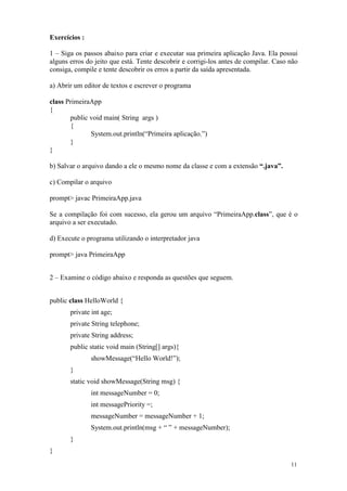 Exercícios :

1 – Siga os passos abaixo para criar e executar sua primeira aplicação Java. Ela possui
alguns erros do jeito que está. Tente descobrir e corrigi-los antes de compilar. Caso não
consiga, compile e tente descobrir os erros a partir da saída apresentada.

a) Abrir um editor de textos e escrever o programa

class PrimeiraApp
{
       public void main( String args )
       {
              System.out.println(“Primeira aplicação.”)
       }
}

b) Salvar o arquivo dando a ele o mesmo nome da classe e com a extensão “.java”.

c) Compilar o arquivo

prompt> javac PrimeiraApp.java

Se a compilação foi com sucesso, ela gerou um arquivo “PrimeiraApp.class”, que é o
arquivo a ser executado.

d) Execute o programa utilizando o interpretador java

prompt> java PrimeiraApp


2 – Examine o código abaixo e responda as questões que seguem.


public class HelloWorld {
       private int age;
       private String telephone;
       private String address;
       public static void main (String[] args){
               showMessage(“Hello World!”);
       }
       static void showMessage(String msg) {
               int messageNumber = 0;
               int messagePriority =;
               messageNumber = messageNumber + 1;
               System.out.println(msg + “ ” + messageNumber);
       }
}
                                                                                      11
 
