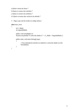 a) Qual o nome da classe ?
b) Quais os nomes dos métodos ?
c) Quais os nomes dos atributos ?
d ) Quais os nomes das variáveis do método ?

3 – Diga o que está de errado no código abaixo :

class mais_erros
{
       int 1_Idade;
       int segundaIdade;

       public void somaIdades (){
       System.out.println(“A soma das idades é:” + (1_Idade + SegundaIdade) );

       public static void main (String[] args)
       {
              // Esta chamada de metodo ira imprimir a soma das idades na tela.
              SomaIdades;
       }
}




                                                                                  12
 