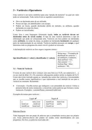 3 – Variáveis e Operadores
Uma variável é um nome simbólico para uma “porção de memória” na qual um valor
pode ser armazenado. Toda variável tem as seguintes características :

•   Deve ser declarada antes de ser utilizada;
•   Possui um tipo, um identificador e um escopo;
•   Podem ser locais, quando declaradas dentro de métodos, ou atributos, quando
    declaradas no corpo da classe;
•   Podem ser inicializadas;

Como Java é uma linguagem fortemente tipada, todas as variáveis devem ser
declaradas antes de serem usadas. O tipo de uma variável determina o tipo de
informação que pode ser armazenada nela. Variáveis em Java podem ser declaradas
como atributos, no corpo da classe, ou podem ser declaradas localmente em qualquer
parte da implementação de um método. Variáveis também possuem um escopo, o qual
determina onde no programa ela estará visível e poderá ser acessada.

A declaração de variáveis no Java segue a seguinte sintaxe :

                                                               String msg = “Exemplos de
                                                               declaração de variáveis ”;
tipo identificador [= valor] [, identificador [= valor]];      int umInteiro, UmInteiro;
                                                               float umFloat = 0.5;
                                                               char caracter = ‘i’;
                                                               boolean flag = false;
                                                               umInteiro = 90;
3.1 – Nome de Variáveis

O nome de uma variável deve começar com uma letra (a-z/A-Z), um underscore ( _ ),
ou um sinal de dólar ( $ ). Os caracteres subsequentes podem incluir os dígitos de 0 a 9.
Como não existe restrição quanto ao tamanho dos nomes das variáveis, é recomendado
que se escolha nomes significativos e que representem a real intenção de uso para a
variável ou constante. Resumindo :

•    Convenção : Escolha nomes que indiquem o uso pretendido da variável. Utilize a
    primeira letra do nome minúscula e a inicial das outras palavras que formam o nome
    maiúscula. Exemplos : customerName, customerCreditLimit

Exemplos de nomes para variáveis :

                       Legais ✔                     Ilegais ✗
           a              item_Cost         item#Cost       item-Cost
           itemCost       _itemCost         item*Cost       sem%
           item$Cost      itemCost2         2itemCost

Palavras-Chaves

Toda linguagem tem um grupo de palavras que o compilador reserva para seu próprio
uso. Essas palavras-chaves não podem ser usadas como identificadores em seus
programas. Em Java, as palavras reservadas são :
                                                                                       13
 