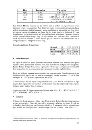 Tipo                Tamanho                           Variação
               byte                    8 bits                     -128 a + 127
               short                  16 bits                  -32.768 a +32.767
                int                   32 bits           -2.147.483.648 a +2.147.483.647
               long                   64 bits             9.223.372.036.854.775.808 a
                                                           9.223.372.036.854.775.807

Por default, literais1 inteiros são de 32 bits (int) e podem ser especificados como
decimais, octais e hexadecimais. Para definir um literal como um número decimal, basta
atribuir um número decimal qualquer, como octal deve-se acrescentar um 0 no início
do número e como hexadecimal um 0x ou 0X. Os octais contêm os dígitos de 0-7 e os
hexadecimais os caracteres 0-9 e A-F em maiúsculo ou minúsculo. É possível também
definir literais inteiros do tipo long, ou seja, com 64 bits. Para isso, basta acrescentar
um L no final do número. O efeito disso é que, se a variável foi definida como int, o
compilador passa a interpretá-la como long.

Exemplos de literais do tipo Inteiro :
                                                           Decimal           0        1998    -23456
                                                           Octal             02       077     0123
                                                           Hexadecimal       0x0      0x2a    0X1FF
                                                           Long              365L     077L    0x1ffL

•   Ponto Flutuante

Os tipos de dados de ponto flutuante armazenam números que possuem uma parte
decimal, isto é, representam números reias. Em Java são dois os tipos dessa categoria :
float e double. O tipo float permite representar valores reais com precisão simples (32
bits) enquanto o tipo double permite representar com precisão dupla (64 bits).

Deve ser utilizado o ponto como separador de casas decimais. Quando necessário, os
números podem ser escritos em notação exponencial, usando o caracter “e” ou “E. Por
exemplo : 4.2 * 106 pode ser representado por 4.2e6.

A representação de um literal com ponto flutuante é, por default, considerada do tipo
double. Para representar um literal do tipo float com precisão simples (32 bits) devemos
incluir a letra F ou f no final do número.

Alguns exemplos de literais com ponto flutuante são : 1.0 , 4.7 , .47 , 1.22e19 (1.22 *
1019 ) , 4.6E-9 (4.6 * 10-9) , 6.2f , 6.21F

•   Caracter

O único tipo dessa categoria é o tipo char. Uma variável do tipo char permite armazenar
apenas um caracter. Caso seja necessário armazenar palavras ou textos deverá ser
utilizado o tipo String, que não é um tipo primitivo. É necessário utilizar aspas simples
para atribuir um literal para uma variável do tipo char, por exemplo : char letra = ‘a’;




1
 Enquanto variáveis armazenam valores, os literais são os próprios valores. Literais podem ser usados em
qualquer parte de um programa Java.
                                                                                                     15
 