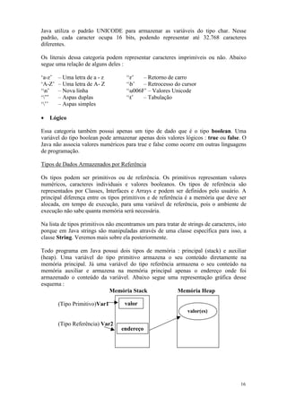 Java utiliza o padrão UNICODE para armazenar as variáveis do tipo char. Nesse
padrão, cada caracter ocupa 16 bits, podendo representar até 32.768 caracteres
diferentes.

Os literais dessa categoria podem representar caracteres imprimíveis ou não. Abaixo
segue uma relação de alguns deles :

‘a-z’   – Uma letra de a - z         ‘r’   – Retorno de carro
‘A-Z’   – Uma letra de A- Z          ‘b’   – Retrocesso do cursor
‘n’    – Nova linha                 ‘u006F’ – Valores Unicode
‘”’    – Aspas duplas               ‘t’   – Tabulação
‘’’    – Aspas simples

•   Lógico

Essa categoria também possui apenas um tipo de dado que é o tipo boolean. Uma
variável do tipo boolean pode armazenar apenas dois valores lógicos : true ou false. O
Java não associa valores numéricos para true e false como ocorre em outras linguagens
de programação.

Tipos de Dados Armazenados por Referência

Os tipos podem ser primitivos ou de referência. Os primitivos representam valores
numéricos, caracteres individuais e valores booleanos. Os tipos de referência são
representados por Classes, Interfaces e Arrays e podem ser definidos pelo usuário. A
principal diferença entre os tipos primitivos e de referência é a memória que deve ser
alocada, em tempo de execução, para uma variável de referência, pois o ambiente de
execução não sabe quanta memória será necessária.

Na lista de tipos primitivos não encontramos um para tratar de strings de caracteres, isto
porque em Java strings são manipuladas através de uma classe específica para isso, a
classe String. Veremos mais sobre ela posteriormente.

Todo programa em Java possui dois tipos de memória : principal (stack) e auxiliar
(heap). Uma variável do tipo primitivo armazena o seu conteúdo diretamente na
memória principal. Já uma variável do tipo referência armazena o seu conteúdo na
memória auxiliar e armazena na memória principal apenas o endereço onde foi
armazenado o conteúdo da variável. Abaixo segue uma representação gráfica desse
esquema :
                          Memória Stack                Memória Heap

        (Tipo Primitivo)Var1        valor
                                                                valor(es)

        (Tipo Referência) Var2
                                   endereço




                                                                                       16
 