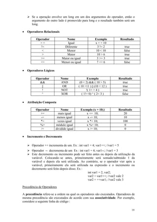Se a operação envolve um long em um dos argumentos do operador, então o
       argumento do outro lado é promovido para long e o resultado também será um
       long.

•   Operadores Relacionais

          Operador              Nome                     Exemplo             Resultado
            ==                   Igual                   x = = 10
             !=                Diferente                   3 != 2               true
              <                 Menor                     10 < 10              false
              >                 Maior                      10 > 6               true
            >=               Maior ou igual               3 >= 3                true
            <=               Menor ou igual               7 <= 6               false

•   Operadores Lógicos

          Operador           Nome                  Exemplo               Resultado
            &&               AND            (0 < 2) && ( 10 > 5)            true
             ||               OR           ( 10 >11 ) || (10 < 12 )         true
             !               NOT                  !( 1= = 4 )               true
             ^               XOR              ( 1!= 0) ^ ( 2< 3 )          false

•   Atribuição Composta

          Operador           Nome           Exemplo (x = 10;)            Resultado
            +=             mais igual          x += 10;                     20
             -=           menos igual           x -= 10;                     10
             *=           vezes igual           x *= 10;                    100
            %=           módulo igual          x %= 10;                      0
             /=          dividido igual         x /= 10;                     0

•   Incremento e Decremento

       Operador ++ incrementa de um. Ex : int var1 = 4; var1++; //var1 = 5
       Operador -- decrementa de um Ex : int var1 = 4; var1--; //var1 = 3
       Este decremento ou incremento pode ser feito antes ou depois da utilização da
       variável. Colocando–se antes, primeiramente será somado/subtraído 1 da
       variável e depois ela será utilizada. Ao contrário, se o operador vier após a
       variável, primeiramente ela será utilizada na expressão e o incremento ou
       decremento será feito depois disso. Ex :
                                                 int var1 = 2, var2;
                                                 var2 = var1++; //var2 vale 2
                                                 var2 = ++var1; //var2 vale 3

Precedência de Operadores

A precedência refere-se a ordem na qual os operadores são executados. Operadores de
mesma precedência são executados de acordo com sua associatividade. Por exemplo,
considere a seguinte linha de código :

                                                                                       19
 