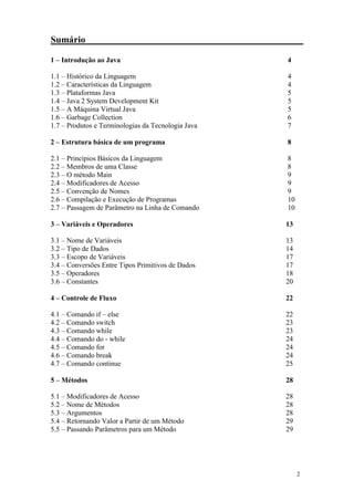 Sumário

1 – Introdução ao Java                              4

1.1 – Histórico da Linguagem                        4
1.2 – Características da Linguagem                  4
1.3 – Plataformas Java                              5
1.4 – Java 2 System Development Kit                 5
1.5 – A Máquina Virtual Java                        5
1.6 – Garbage Collection                            6
1.7 – Produtos e Terminologias da Tecnologia Java   7

2 – Estrutura básica de um programa                 8

2.1 – Princípios Básicos da Linguagem               8
2.2 – Membros de uma Classe                         8
2.3 – O método Main                                 9
2.4 – Modificadores de Acesso                       9
2.5 – Convenção de Nomes                            9
2.6 – Compilação e Execução de Programas            10
2.7 – Passagem de Parâmetro na Linha de Comando     10

3 – Variáveis e Operadores                          13

3.1 – Nome de Variáveis                             13
3.2 – Tipo de Dados                                 14
3.3 – Escopo de Variáveis                           17
3.4 – Conversões Entre Tipos Primitivos de Dados    17
3.5 – Operadores                                    18
3.6 – Constantes                                    20

4 – Controle de Fluxo                               22

4.1 – Comando if – else                             22
4.2 – Comando switch                                23
4.3 – Comando while                                 23
4.4 – Comando do - while                            24
4.5 – Comando for                                   24
4.6 – Comando break                                 24
4.7 – Comando continue                              25

5 – Métodos                                         28

5.1 – Modificadores de Acesso                       28
5.2 – Nome de Métodos                               28
5.3 – Argumentos                                    28
5.4 – Retornando Valor a Partir de um Método        29
5.5 – Passando Parâmetros para um Método            29




                                                         2
 