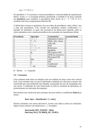 int j = 3 * 10 % 7;

Os operadores * e % possuem a mesma precedência e associatividade da esquerda para
direita. Assim, o * é executado primeiro, produzindo o resultado 2. Se fosse colocado
um parênteses para modificar a precedência desta forma int j = 3 * (10 % 7), o
resultado final seria completamente diferente (9).

A tabela baixo mostra os operadores Java em ordem de precedência, onde a linha 1 tem
a mais alta precedência. Com exceção dos operadores unários, condicionais e o
operador de atribuição, os quais são associativos da direita para esquerda, todos os
outros operadores com a mesma precedência são executados da esquerda para direita.

Precedência           Operador              Comentários            Associatividade
1                     ++ -- !               Operadores Unários     R
2                     * / %                 Multi., Divi., Resto   L
3                     + -                   Add, Sub.              L
4                     << >>                 Shift                  L
5                     < > <= >=             Relacionais            L
6                     = = !=                Igualdade              L
7                     &                     Bit/Loginal AND        L
8                     ^                     XOR (ou exclusivo)     L
9                     |                     Bit/Logical OR         L
10                    &&                    AND                    L
11                    ||                    OR                     L
12                    ?:                    Condicional            R
13                    = op=                 Atribuição             R

R = Direita   L = Esquerda

3.6 – Constantes

Uma constante pode tanto ser definida como um atributo de classe como uma variável
local. Uma constante uma vez que foi declarada e atribuído um valor para a mesma, não
é permitido que outra atribuição seja efetuada, ocasionando um erro de compilação caso
isso ocorra. A atribuição do valor inicial pode ser feita no momento da declaração, ou
posteriormente em outra parte do programa.

Para declarar uma variável do tipo constante, devemos utilizar o modificador final dessa
forma :

              final <tipo> <identificador> [= valor];

Declare constantes com nomes descritivos, escritos com todas as letras em maiúsculo.
Separe nomes internos com underscores ( _ ). Exemplos :

              final double MIN_WIDTH = 100.0;
              final long MAX_NUMBER_OF_TIMES;




                                                                                     20
 