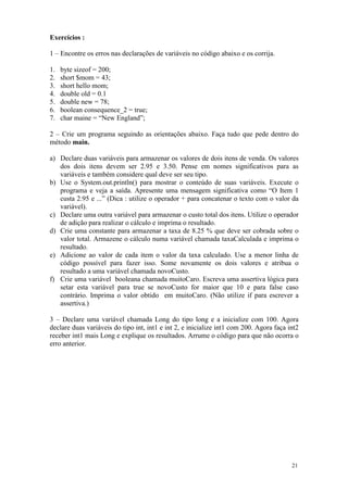 Exercícios :

1 – Encontre os erros nas declarações de variáveis no código abaixo e os corrija.

1.   byte sizeof = 200;
2.   short $mom = 43;
3.   short hello mom;
4.   double old = 0.1
5.   double new = 78;
6.   boolean consequence_2 = true;
7.   char maine = “New England”;

2 – Crie um programa seguindo as orientações abaixo. Faça tudo que pede dentro do
método main.

a) Declare duas variáveis para armazenar os valores de dois itens de venda. Os valores
   dos dois itens devem ser 2.95 e 3.50. Pense em nomes significativos para as
   variáveis e também considere qual deve ser seu tipo.
b) Use o System.out.println() para mostrar o conteúdo de suas variáveis. Execute o
   programa e veja a saída. Apresente uma mensagem significativa como “O Item 1
   custa 2.95 e ...” (Dica : utilize o operador + para concatenar o texto com o valor da
   variável).
c) Declare uma outra variável para armazenar o custo total dos itens. Utilize o operador
   de adição para realizar o cálculo e imprima o resultado.
d) Crie uma constante para armazenar a taxa de 8.25 % que deve ser cobrada sobre o
   valor total. Armazene o cálculo numa variável chamada taxaCalculada e imprima o
   resultado.
e) Adicione ao valor de cada item o valor da taxa calculado. Use a menor linha de
   código possível para fazer isso. Some novamente os dois valores e atribua o
   resultado a uma variável chamada novoCusto.
f) Crie uma variável booleana chamada muitoCaro. Escreva uma assertiva lógica para
   setar esta variável para true se novoCusto for maior que 10 e para false caso
   contrário. Imprima o valor obtido em muitoCaro. (Não utilize if para escrever a
   assertiva.)

3 – Declare uma variável chamada Long do tipo long e a inicialize com 100. Agora
declare duas variáveis do tipo int, int1 e int 2, e inicialize int1 com 200. Agora faça int2
receber int1 mais Long e explique os resultados. Arrume o código para que não ocorra o
erro anterior.




                                                                                         21
 