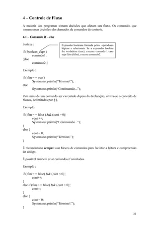 4 – Controle de Fluxo
A maioria dos programas tomam decisões que afetam seu fluxo. Os comandos que
tomam essas decisões são chamados de comandos de controle.

4.1 – Comando if – else

Sintaxe :                     Expressão booleana formada pelos operadores
                              lógicos e relacionais. Se a expressão boolena
if ( boolean_expr )           for verdadeira (true), executa comando1, caso
        comando1;             seja falsa (false), executa comando2.
[else
        comando2;]

Exemplo :

if ( fim = = true )
        System.out.println(“Término!”);
else
        System.out.println(“Continuando...”);

Para mais de um comando ser executado depois da declaração, utiliza-se o conceito de
blocos, delimitados por { }.

Exemplo:

if ( fim = = false ) && (cont > 0){
        cont ++;
        System.out.println(“Continuando...”);
}
else {
        cont = 0;
        System.out.println(“Término!”);
}

É recomendado sempre usar blocos de comandos para facilitar a leitura e compreensão
do código.

É possível também criar comandos if aninhados.

Exemplo :

if ( fim = = false) && (cont < 0){
         cont++;
}
else if (fim = = false) && (cont > 0){
         cont--;
}
else {
         cont = 0;
         System.out.println(“Término!!”);
}

                                                                                 22
 