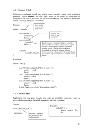 4.2 – Comando Switch

Utilizamos o comando switch para avaliar uma expressão contra vários resultados
possíveis. Aceita somente um char, byte, short ou int como sua expressão de
comparação. O valor é procurado nas declarações case que vem depois da declaração
switch e o código adequado é executado.

Sintaxe :                     Deve resultar
                              em char, byte,
switch ( expressão ) {        short ou int.


         case constant1 :                              Deve ser um
                comando1;                              literal ou uma
                                                       constante !
                break;
         case constant2 :
                 comando2;               Quando encontra u ma opção válida, os comandos
                break;                   são executados até um break ser encontrado, o qual
         ...                             transfere o controle para o comando seguinte ao
                                         comando switch. Ou seja, se um break não é
         [default :                      especificado ao término de um case, todas as
                                         diretivas dos cases subsequentes serão executadas até
                 comando_default;]       que um break seja encontrado ou o comando switch
}                                        termine.

Exemplos :

switch ( cmd ){

         case 0: System.out.println(“Item do menu 1”);
                 menu = ++cmd;
                 break;
         case 1: System.out.println(“Item do menu 2”);
                 menu = ++cmd;
                 break;
         case 2: System.out.println(“Item do menu 3”);
                 menu = ++cmd;
                 break;
         default: System.out.println(“Comando invalido!”);
}

4.3 – Comando while

Implementa um loop para executar um bloco de comandos sucessivas vezes. A
expressão de comparação é avaliada antes que o laço seja executado.

Sintaxe :
                                                      Exemplo :
while ( boolean_expr ) {                                   while ( i != 0 ){
                                                                   salario = salario * 0.5;
    comandos;                                                      i--;
                      Enquanto a expressão
                      for verdadeira o laço                }
}                     será executado



                                                                                                 23
 