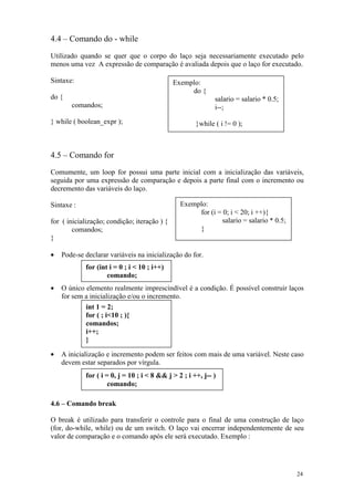 4.4 – Comando do - while

Utilizado quando se quer que o corpo do laço seja necessariamente executado pelo
menos uma vez A expressão de comparação é avaliada depois que o laço for executado.

Sintaxe:                                      Exemplo:
                                                   do {
do {                                                         salario = salario * 0.5;
       comandos;                                             i--;

} while ( boolean_expr );                             }while ( i != 0 );



4.5 – Comando for
Comumente, um loop for possui uma parte inicial com a inicialização das variáveis,
seguida por uma expressão de comparação e depois a parte final com o incremento ou
decremento das variáveis do laço.

Sintaxe :                                       Exemplo:
                                                     for (i = 0; i < 20; i ++){
for ( inicialização; condição; iteração ) {                  salario = salario * 0.5;
        comandos;                                    }
}

•   Pode-se declarar variáveis na inicialização do for.
            for (int i = 0 ; i < 10 ; i++)
                    comando;
•   O único elemento realmente imprescindível é a condição. É possível construir laços
    for sem a inicialização e/ou o incremento.
            int 1 = 2;
            for ( ; i<10 ; ){
            comandos;
            i++;
            }

•   A inicialização e incremento podem ser feitos com mais de uma variável. Neste caso
    devem estar separados por vírgula.
            for ( i = 0, j = 10 ; i < 8 && j > 2 ; i ++, j-- )
                     comando;

4.6 – Comando break

O break é utilizado para transferir o controle para o final de uma construção de laço
(for, do-while, while) ou de um switch. O laço vai encerrar independentemente de seu
valor de comparação e o comando após ele será executado. Exemplo :




                                                                                        24
 
