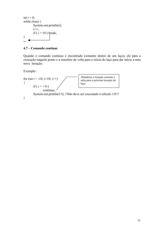int i = 0;
while (true) {
         System.out.println(i);
         i++;
         if ( i > 10 ) break;
}
...

4.7 – Comando continue

Quando o comando continue é encontrado (somente dentro de um laço), ele pára a
execução naquele ponto e a transfere de volta para o início do laço para dar início a uma
nova iteração.

Exemplo :
                                             Abandona a iteração corrente e
for (int i = -10; i<10; i++)                 salta para a próxima iteração do
{                                            laço.
         if ( i = = 0 )
                  continue;
         System.out.println(1/i); //Não deve ser executado o cálculo 1/0 !!
}




                                                                                      25
 