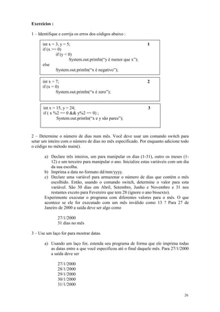 Exercícios :

1 – Identifique e corrija os erros dos códigos abaixo :

      int x = 3, y = 5;                                         1
      if (x >= 0)
              if (y < 0)
                      System.out.println(“y é menor que x”);
      else
              System.out.println(“x é negativo”);

      int x = 7;                                                2
      if (x = 0)
              System.out.println(“x é zero”);


      int x = 15, y = 24;                                       3
      if ( x %2 == 0 && y%2 == 0) ;
              System.out.println(“x e y são pares”);



2 – Determine o número de dias num mês. Você deve usar um comando switch para
setar um inteiro com o número de dias no mês especificado. Por enquanto adicione todo
o código no método main().

       a) Declare três inteiros, um para manipular os dias (1-31), outro os meses (1-
          12) e um terceiro para manipular o ano. Inicialize estas variáveis com um dia
          da sua escolha.
       b) Imprima a data no formato dd/mm/yyyy.
       c) Declare uma variável para armazenar o número de dias que contém o mês
          escolhido. Então, usando o comando switch, determine o valor para esta
          variável. São 30 dias em Abril, Setembro, Junho e Novembro e 31 nos
          restantes exceto para Fevereiro que tem 28 (ignore o ano bissexto).
       Experimente executar o programa com diferentes valores para o mês. O que
       acontece se ele for executado com um mês inválido como 13 ? Para 27 de
       Janeiro de 2000 a saída deve ser algo como

               27/1/2000
               31 dias no mês

3 – Use um laço for para mostrar datas.

       a) Usando um laço for, estenda seu programa de forma que ele imprima todas
          as datas entre a que você especificou até o final daquele mês. Para 27/1/2000
          a saída deve ser

               27/1/2000
               28/1/2000
               29/1/2000
               30/1/2000
               31/1/2000

                                                                                    26
 