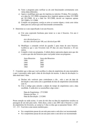 b) Teste o programa para verificar se ele está funcionando corretamente com
          várias datas diferentes.
       c) Agora o modifique para que ele imprima no máximo 10 datas. Por exemplo,
          se a data for 19/1/2000 o programa deve imprimir apenas as datas 19/1/2000
          até 28/1/2000. Já se a data for 30/1/2000, deverá ser impresso apenas
          30/1/2000 e 31/1/2000.
       d) Compile seu programa, corrija os erros se ocorrer algum, e teste com várias
          datas para ter certeza que está funcionando corretamente.

4 – Determine se o ano especificado é um ano bissexto.

       a) Crie uma expressão booleana para testar se o ano é bissexto. Um ano é
          bissexto se :

              ele é divisível por 4, e
              ele não é divisível por 100, ou é divisível por 400

       b) Modifique o comando switch da questão 2 para tratar de anos bissexto.
          Lembre-se que o ano Fevereiro tem 29 dias em anos bissextos e 28 nos
          outros.
       c) Compile e teste seu programa. A tabela abaixo apresenta alguns anos que são
          e outros que não são bissextos para você poder testar seu programa :

              Anos Bissextos        Anos não Bissextos
              1996                  1997
              1984                  2001
              2000                  1900
              1964                  1967

5 – Considere que a data que você escolheu é a data de empréstimo de uma mercadoria
e que é necessário saber qual a data de devolução da mesma. A data de devolução é a
data atual mais 3 dias.

       a) Declare três variáveis para controlarem o dia , mês e ano da data de
          devolução e uma outra com a quantidade de dias de empréstimo (inicializada
          com 3).
       b) Crie o código para calcular a adição do tempo de empréstimo com a data
          escolhida. A saída deve se assemelhar a algo como :

              Data do Empréstimo : 27/2/2001
              Número de Dias : 3
              Data da Devolução : 2/3/2001

Preste atenção na saída acima. A soma de três dias na data de empréstimo resultou na
passagem de um mês para outro. Além disso, como o ano 2001 não é bissexto e o mês
de empréstimo foi fevereiro, ao somar-se 3 dias os dias que se passaram foram : 28/2 –
1/2 – 2/3 . Você deve estar atento também para :

       •   Se o empréstimo passar de um mês para outro o mês deve ser incrementado
       •   Se o empréstimo passar de um ano para outro o ano dever ser incrementado



                                                                                   27
 