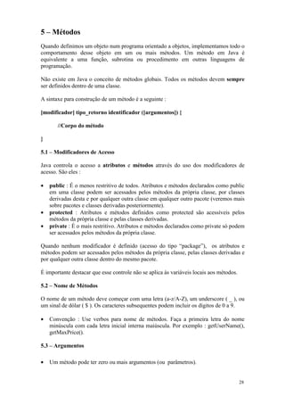 5 – Métodos
Quando definimos um objeto num programa orientado a objetos, implementamos todo o
comportamento desse objeto em um ou mais métodos. Um método em Java é
equivalente a uma função, subrotina ou procedimento em outras linguagens de
programação.

Não existe em Java o conceito de métodos globais. Todos os métodos devem sempre
ser definidos dentro de uma classe.

A sintaxe para construção de um método é a seguinte :

[modificador] tipo_retorno identificador ([argumentos]) {

       //Corpo do método

}

5.1 – Modificadores de Acesso

Java controla o acesso a atributos e métodos através do uso dos modificadores de
acesso. São eles :

•   public : É o menos restritivo de todos. Atributos e métodos declarados como public
    em uma classe podem ser acessados pelos métodos da própria classe, por classes
    derivadas desta e por qualquer outra classe em qualquer outro pacote (veremos mais
    sobre pacotes e classes derivadas posteriormente).
•   protected : Atributos e métodos definidos como protected são acessíveis pelos
    métodos da própria classe e pelas classes derivadas.
•   private : É o mais restritivo. Atributos e métodos declarados como private só podem
    ser acessados pelos métodos da própria classe.

Quando nenhum modificador é definido (acesso do tipo “package”), os atributos e
métodos podem ser acessados pelos métodos da própria classe, pelas classes derivadas e
por qualquer outra classe dentro do mesmo pacote.

É importante destacar que esse controle não se aplica às variáveis locais aos métodos.

5.2 – Nome de Métodos

O nome de um método deve começar com uma letra (a-z/A-Z), um underscore ( _ ), ou
um sinal de dólar ( $ ). Os caracteres subsequentes podem incluir os dígitos de 0 a 9.

•   Convenção : Use verbos para nome de métodos. Faça a primeira letra do nome
    minúscula com cada letra inicial interna maiúscula. Por exemplo : getUserName(),
    getMaxPrice().

5.3 – Argumentos

•   Um método pode ter zero ou mais argumentos (ou parâmetros).


                                                                                         28
 