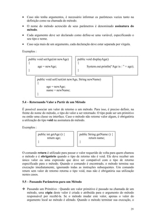 •   Caso não tenha argumentos, é necessário informar os parênteses vazios tanto na
    definição como na chamada do método.
•   O nome do método acrescido de seus parâmetros é denominado assinatura do
    método.
•   Cada argumento deve ser declarado como define-se uma variável, especificando o
    seu tipo e nome.
•   Caso seja mais de um argumento, cada declaração deve estar separada por vírgula.

Exemplos :

     public void setAge(int newAge)        public void displayAge()
     {                                     {
            age = newAge;                         System.out.println(“Age is : ” + age);
     }                                     }

             public void setUser(int newAge, String newName)
             {
                    age = newAge;
                    name = newName;
             }

5.4 – Retornando Valor a Partir de um Método

É possível associar um valor de retorno a um método. Para isso, é preciso definir, na
frente do nome do método, o tipo do valor a ser retornado. O tipo pode ser um primitivo
ou então uma classe ou interface. Caso o método não retorne valor algum, é obrigatória
a utilização do tipo void na assinatura do método.

Exemplos :

             public int getAge () {         public String getName () {
                     return age;                   return name;
             }                              }


O comando return é utilizado para passar o valor requerido de volta para quem chamou
o método e é obrigatório quando o tipo de retorno não é void. Ele deve receber um
único valor ou uma expressão que deve ser compatível com o tipo de retorno
especificado para o método. Quando o comando é encontrado, o método termina sua
execução imediatamente, ignorando todas as instruções subsequentes. Um comando
return sem valor de retorno retorna o tipo void, mas não é obrigatória sua utilização
nestes casos.

5.5 – Passando Parâmetros para um Método

    Passando um Primitivo : Quando um valor primitivo é passado na chamada de um
    método, uma cópia deste valor é criada e atribuída para o argumento do método
    responsável por recebê-la. Se o método mudar este valor, apenas o valor do
    argumento local ao método é afetado. Quando o método terminar sua execução, o

                                                                                       29
 