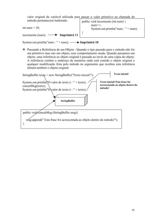 valor original da variável utilizada para passar o valor primitivo na chamada do
    método permanecerá inalterado.            public void incrementa (int num) {
                                                     num++;
int num = 10;                                        System.out.println(“num : ” + num);
                                              }
incrementa (num);            Imprimirá 11

System.out.println(”num : ” + num);            Imprimirá 10

    Passando a Referência de um Objeto : Quando o tipo passado para o método não for
    um primitivo mas sim um objeto, esse comportamento muda. Quando passamos um
    objeto, uma referência ao objeto original é passada ao invés de uma cópia do objeto.
    A referência contém o endereço de memória onde está contido o objeto original e
    qualquer modificação feita pelo método no argumento que recebeu esta referência
    afetará também o objeto original.

StringBuffer texto = new StringBuffer("Texto inicial!");                 Texto inicial!


System.out.println("O valor de texto é : " + texto);          Texto inicial! Esta frase foi
concatMsg(texto);                                             acrescentada ao objeto dentro do
                                                              método!
System.out.println("O valor de texto é : " + texto);


                               StringBuffer



public void concatMsg (StringBuffer msg){

    msg.append(" Esta frase foi acrescentada ao objeto dentro do método!");
}




                                                                                          30
 