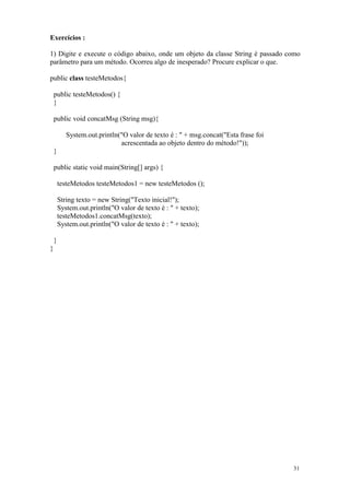 Exercícios :

1) Digite e execute o código abaixo, onde um objeto da classe String é passado como
parâmetro para um método. Ocorreu algo de inesperado? Procure explicar o que.

public class testeMetodos{

    public testeMetodos() {
    }

    public void concatMsg (String msg){

           System.out.println("O valor de texto é : " + msg.concat("Esta frase foi
                              acrescentada ao objeto dentro do método!"));
    }

    public static void main(String[] args) {

        testeMetodos testeMetodos1 = new testeMetodos ();

        String texto = new String("Texto inicial!");
        System.out.println("O valor de texto é : " + texto);
        testeMetodos1.concatMsg(texto);
        System.out.println("O valor de texto é : " + texto);

    }
}




                                                                                     31
 