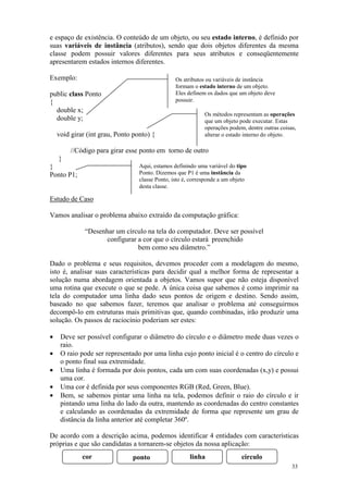 e espaço de existência. O conteúdo de um objeto, ou seu estado interno, é definido por
suas variáveis de instância (atributos), sendo que dois objetos diferentes da mesma
classe podem possuir valores diferentes para seus atributos e conseqüentemente
apresentarem estados internos diferentes.

Exemplo:                                         Os atributos ou variáveis de instância
                                                 formam o estado interno de um objeto.
public class Ponto                               Eles definem os dados que um objeto deve
{                                                possuir.
  double x;
                                                             Os métodos representam as operações
  double y;                                                  que um objeto pode executar. Estas
                                                             operações podem, dentre outras coisas,
    void girar (int grau, Ponto ponto) {                     alterar o estado interno do objeto.

         //Código para girar esse ponto em torno de outro
    }
}                                 Aqui, estamos definindo uma variável do tipo
Ponto P1;                         Ponto. Dizemos que P1 é uma instância da
                                  classe Ponto, isto é, corresponde a um objeto
                                  desta classe.

Estudo de Caso

Vamos analisar o problema abaixo extraído da computação gráfica:

              “Desenhar um círculo na tela do computador. Deve ser possível
                     configurar a cor que o círculo estará preenchido
                                bem como seu diâmetro.”

Dado o problema e seus requisitos, devemos proceder com a modelagem do mesmo,
isto é, analisar suas características para decidir qual a melhor forma de representar a
solução numa abordagem orientada a objetos. Vamos supor que não esteja disponível
uma rotina que execute o que se pede. A única coisa que sabemos é como imprimir na
tela do computador uma linha dado seus pontos de origem e destino. Sendo assim,
baseado no que sabemos fazer, teremos que analisar o problema até conseguirmos
decompô-lo em estruturas mais primitivas que, quando combinadas, irão produzir uma
solução. Os passos de raciocínio poderiam ser estes:

•    Deve ser possível configurar o diâmetro do círculo e o diâmetro mede duas vezes o
     raio.
•    O raio pode ser representado por uma linha cujo ponto inicial é o centro do círculo e
     o ponto final sua extremidade.
•    Uma linha é formada por dois pontos, cada um com suas coordenadas (x,y) e possui
     uma cor.
•    Uma cor é definida por seus componentes RGB (Red, Green, Blue).
•    Bem, se sabemos pintar uma linha na tela, podemos definir o raio do círculo e ir
     pintando uma linha do lado da outra, mantendo as coordenadas do centro constantes
     e calculando as coordenadas da extremidade de forma que represente um grau de
     distância da linha anterior até completar 360º.

De acordo com a descrição acima, podemos identificar 4 entidades com características
próprias e que são candidatas a tornarem-se objetos da nossa aplicação:
             cor               ponto                   linha                 circulo
                                                                                                 33
 